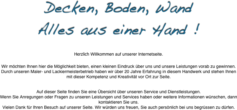 Decken, Boden, Wand
Alles aus einer Hand !


Herzlich Willkommen auf unserer Internetseite.
 
Wir möchten Ihnen hier die Möglichkeit bieten, einen kleinen Eindruck über uns und unsere Leistungen vorab zu gewinnen.
Durch unseren Maler- und Lackiermeisterbetrieb haben wir über 20 Jahre Erfahrung in diesem Handwerk und stehen Ihnen mit dieser Kompetenz und Kreativität vor Ort zur Seite.
 
 
Auf dieser Seite finden Sie eine Übersicht über unseren Service und Dienstleistungen.
Wenn Sie Anregungen oder Fragen zu unseren Leistungen und Services haben oder weitere Informationen wünschen, dann kontaktieren Sie uns.
Vielen Dank für Ihren Besuch auf unserer Seite. Wir würden uns freuen, Sie auch persönlich bei uns begrüssen zu dürfen.
